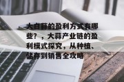大白蒜的盈利方式有哪些?,大蒜产业链的盈利模式探究,从种植、储存到销售全攻略 大白蒜的盈利方式有哪些?,大蒜产业链的盈利模式探究,从种植、储存到销售全攻略