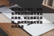 娱乐圈风云变幻，揭秘各种新闻视频曝光背后的真相，娱乐圈幕后真相，新闻视频曝光背后的风云录