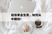 铝箔餐盒生意,如何从中赚钱? 铝箔餐盒生意,如何从中赚钱?