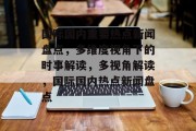 国际国内重要热点新闻盘点，多维度视角下的时事解读，多视角解读，国际国内热点新闻盘点