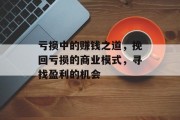 亏损中的赚钱之道,挽回亏损的商业模式,寻找盈利的机会 亏损中的赚钱之道,挽回亏损的商业模式,寻找盈利的机会