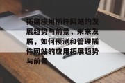 拓展应用插件网站的发展趋势与前景,未来发展,如何预测和管理插件网站的应用拓展趋势与前景 拓展应用插件网站的发展趋势与前景,未来发展,如何预测和管理插件网站的应用拓展趋势与前景