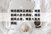 娱乐圈风云再起，明星新闻八卦大揭秘，娱乐圈风云录，明星八卦大揭秘