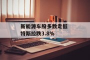 新能源车股多数走低 特斯拉跌3.8% 新能源车股多数走低 特斯拉跌3.8%