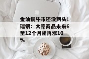 金油铜牛市还没到头!瑞银:大宗商品未来6至12个月能再涨10% 金油铜牛市还没到头!瑞银:大宗商品未来6至12个月能再涨10%