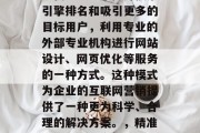 SEO优化网站外包是现代企业为了提升搜索引擎排名和吸引更多的目标用户，利用专业的外部专业机构进行网站设计、网页优化等服务的一种方式。这种模式为企业的互联网营销提供了一种更为科学、合理的解决方案。，精准策划，企业高效网站优化外包方案