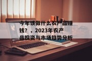 今年该做什么农产品赚钱?,2023年农产品投资与市场趋势分析 今年该做什么农产品赚钱?,2023年农产品投资与市场趋势分析