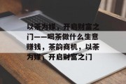 以茶为媒,开启财富之门——喝茶做什么生意赚钱,茶韵商机,以茶为媒,开启财富之门 以茶为媒,开启财富之门——喝茶做什么生意赚钱,茶韵商机,以茶为媒,开启财富之门