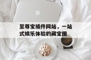至尊宝插件网站,一站式娱乐体验的藏宝图 至尊宝插件网站,一站式娱乐体验的藏宝图