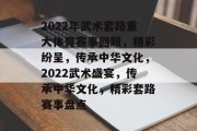 2022年武术套路重大体育赛事回顾，精彩纷呈，传承中华文化，2022武术盛宴，传承中华文化，精彩套路赛事盘点