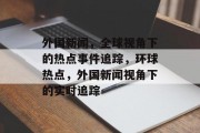 外国新闻，全球视角下的热点事件追踪，环球热点，外国新闻视角下的实时追踪