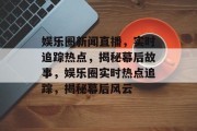 娱乐圈新闻直播，实时追踪热点，揭秘幕后故事，娱乐圈实时热点追踪，揭秘幕后风云