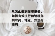 从怎么做到在哪里做,如何有效执行和管理你的时间,地点、方法与技巧 从怎么做到在哪里做,如何有效执行和管理你的时间,地点、方法与技巧