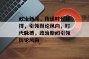 政治新闻，传递时代脉搏，引领舆论风向，时代脉搏，政治新闻引领舆论风向