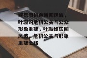 娱乐圈桃色新闻风波，叶璇的危机公关与公众形象重建，叶璇娱乐圈风波，危机公关与形象重建之路