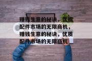 赚钱生意的秘诀,优质配件市场的无限商机,赚钱生意的秘诀,优质配件市场的无限商机 赚钱生意的秘诀,优质配件市场的无限商机,赚钱生意的秘诀,优质配件市场的无限商机