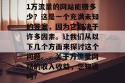1万流量的网站能赚多少?这是一个充满未知的答案,因为它取决于许多因素。让我们从以下几个方面来探讨这个问题。,关于万流量网站的收入收益,您知道吗? 1万流量的网站能赚多少?这是一个充满未知的答案,因为它取决于许多因素。让我们从以下几个方面来探讨这个问题。,关于万流量网站的收入收益,您知道吗?