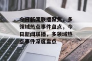 今日新闻联播聚焦，多领域热点事件盘点，今日新闻联播，多领域热点事件深度盘点