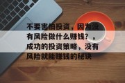 不要害怕投资,因为没有风险做什么赚钱?,成功的投资策略,没有风险就能赚钱的秘诀 不要害怕投资,因为没有风险做什么赚钱?,成功的投资策略,没有风险就能赚钱的秘诀