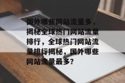 国外哪些网站流量多，揭秘全球热门网站流量排行，全球热门网站流量排行揭秘，国外哪些网站流量最多？