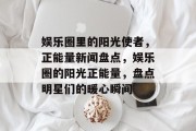 娱乐圈里的阳光使者，正能量新闻盘点，娱乐圈的阳光正能量，盘点明星们的暖心瞬间