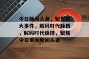 今日新闻头条，聚焦重大事件，解码时代脉搏，解码时代脉搏，聚焦今日重大新闻头条