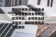 国际时政热点新闻盘点，多维度解读全球政治经济风云，全球政治经济风云，国际时政热点深度解析