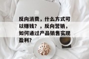反向消费,什么方式可以赚钱?,反向营销,如何通过产品销售实现盈利? 反向消费,什么方式可以赚钱?,反向营销,如何通过产品销售实现盈利?