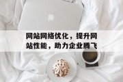网站网络优化,提升网站性能,助力企业腾飞 网站网络优化,提升网站性能,助力企业腾飞