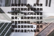 网站备案代办，高效便捷的互联网备案服务新选择，一站式网站备案服务，高效便捷的互联网备案新体验，一站式网站备案新体验，高效便捷的备案代办服务