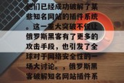 俄罗斯政府最近宣布,他们已经成功破解了某些知名网站的插件系统。这一重大突破不仅让俄罗斯黑客有了更多的攻击手段,也引发了全球对于网络安全性的一场大讨论。,俄罗斯黑客破解知名网站插件系统,网络安全的新威胁 俄罗斯政府最近宣布,他们已经成功破解了某些知名网站的插件系统。这一重大突破不仅让俄罗斯黑客有了更多的攻击手段,也引发了全球对于网络安全性的一场大讨论。,俄罗斯黑客破解知名网站插件系统,网络安全的新威胁