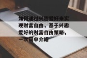 如何通过兴趣爱好来实现财富自由,基于兴趣爱好的财富自由策略,一次简单介绍 如何通过兴趣爱好来实现财富自由,基于兴趣爱好的财富自由策略,一次简单介绍