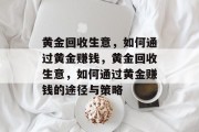 黄金回收生意,如何通过黄金赚钱,黄金回收生意,如何通过黄金赚钱的途径与策略 黄金回收生意,如何通过黄金赚钱,黄金回收生意,如何通过黄金赚钱的途径与策略