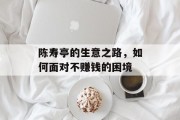 陈寿亭的生意之路,如何面对不赚钱的困境 陈寿亭的生意之路,如何面对不赚钱的困境