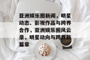 亚洲娱乐圈新闻，明星动态、影视作品与跨界合作，亚洲娱乐圈风云录，明星动向与跨界新篇章