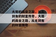 大哥的商业之路,从无到有的财富传奇,大哥的商业之路,从无到有的财富传奇 大哥的商业之路,从无到有的财富传奇,大哥的商业之路,从无到有的财富传奇