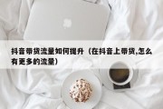 抖音带货流量如何提升（在抖音上带货,怎么有更多的流量）