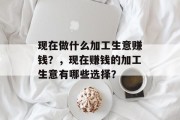 现在做什么加工生意赚钱?,现在赚钱的加工生意有哪些选择? 现在做什么加工生意赚钱?,现在赚钱的加工生意有哪些选择?