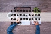 时事热点新闻背后的政治知识解读，解码时事热点，新闻背后的政治智慧解析
