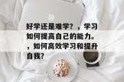 好学还是难学？，学习如何提高自己的能力。，如何高效学习和提升自我？