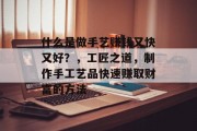 什么是做手艺赚钱又快又好?,工匠之道,制作手工艺品快速赚取财富的方法 什么是做手艺赚钱又快又好?,工匠之道,制作手工艺品快速赚取财富的方法
