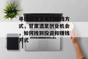 寻找甘肃酒泉的赚钱方式,甘肃酒泉创业机会,如何找到投资和赚钱方式 寻找甘肃酒泉的赚钱方式,甘肃酒泉创业机会,如何找到投资和赚钱方式
