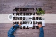 pt网站插件——为提升网站体验添砖加瓦,高效整合,一触即达,pt网站插件让你的网页体验更上一层楼 pt网站插件——为提升网站体验添砖加瓦,高效整合,一触即达,pt网站插件让你的网页体验更上一层楼