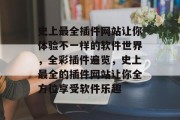 史上最全插件网站让你体验不一样的软件世界,全彩插件遍览,史上最全的插件网站让你全方位享受软件乐趣 史上最全插件网站让你体验不一样的软件世界,全彩插件遍览,史上最全的插件网站让你全方位享受软件乐趣