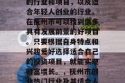 抚州市有哪些适合创业的行业和项目,以及适合年轻人创业的行业。在抚州市可以找到很多具有发展前景的好项目。只要根据自身特点和兴趣爱好选择适合自己的投资项目,就能实现财富增长。,抚州市创业热门行业及其适合人群