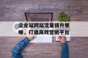 企业站网站流量提升策略,打造高效营销平台 企业站网站流量提升策略,打造高效营销平台
