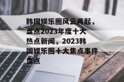 韩国娱乐圈风云再起，盘点2023年度十大热点新闻，2023韩国娱乐圈十大焦点事件盘点