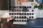 助力你打造在线品牌，打造您的在线品牌，从创意到营销的完美组合，打造在线品牌，创意与营销的完美结合