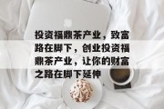 投资福鼎茶产业,致富路在脚下,创业投资福鼎茶产业,让你的财富之路在脚下延伸 投资福鼎茶产业,致富路在脚下,创业投资福鼎茶产业,让你的财富之路在脚下延伸