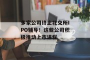多家公司终止北交所IPO辅导!这些公司积极推动上市进程 多家公司终止北交所IPO辅导!这些公司积极推动上市进程